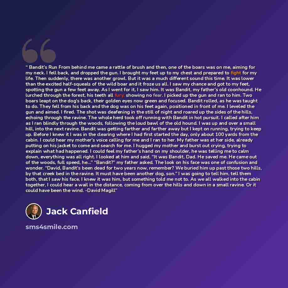 “Bandit’s Run From behind me came a rattle of brush and then, one of the boars was on me, aiming for my neck. I fell back, and dropped the gun. I brought my feet up to my chest and prepared to fight for my life. Then suddenly, there was another growl. But it was a much different sound this time. It…” quote by Jack Canfield