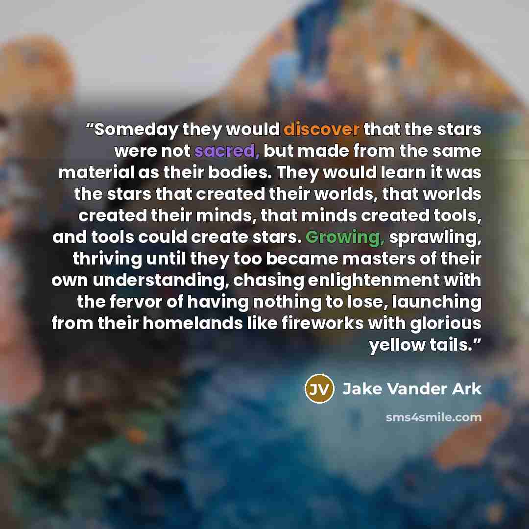 “Someday they would discover that the stars were not sacred, but made from the same material as their bodies. They would learn it was the stars that created their worlds, that worlds created their minds, that minds created tools, and tools could create stars. Growing, sprawling, thriving until they…” quote by Jake Vander Ark