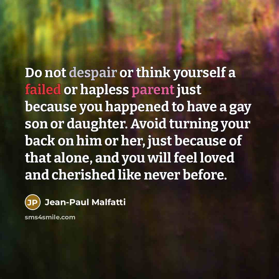 “Do not despair or think yourself a failed or hapless parent just because you happened to have a gay son or daughter. Avoid turning your back on him or her, just because of that alone, and you will feel loved and cherished like never before.” quote by Jean-Paul Malfatti