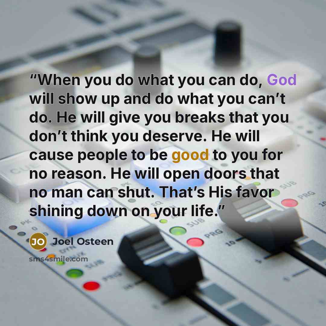 “When you do what you can do, God will show up and do what you can’t do. He will give you breaks that you don’t think you deserve. He will cause people to be good to you for no reason. He will open doors that no man can shut. That’s His favor shining down on your life.” quote by Joel Osteen