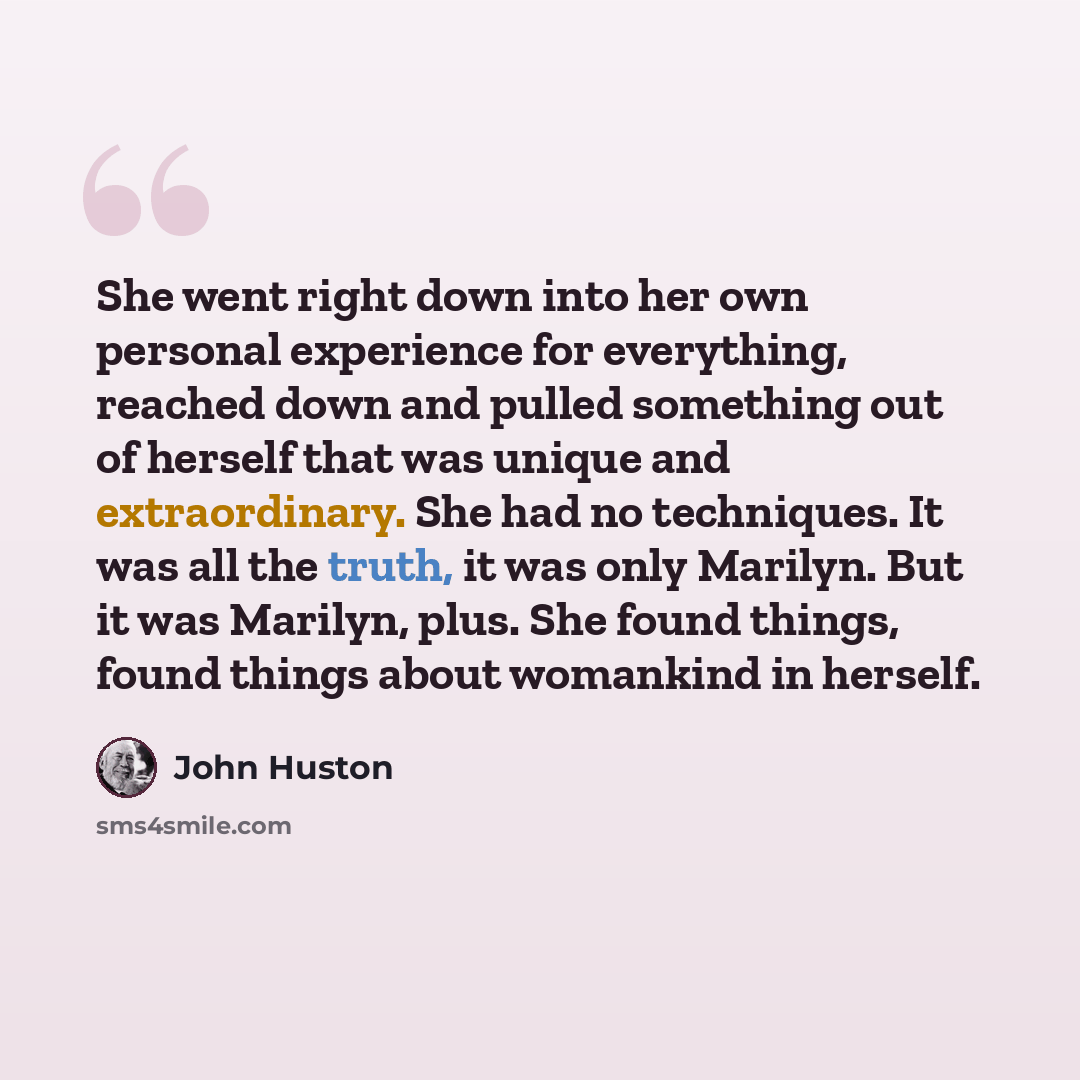 “She went right down into her own personal experience for everything, reached down and pulled something out of herself that was unique and extraordinary. She had no techniques. It was all the truth, it was only Marilyn. But it was Marilyn, plus. She found things, found things about womankind in…” quote by John Huston