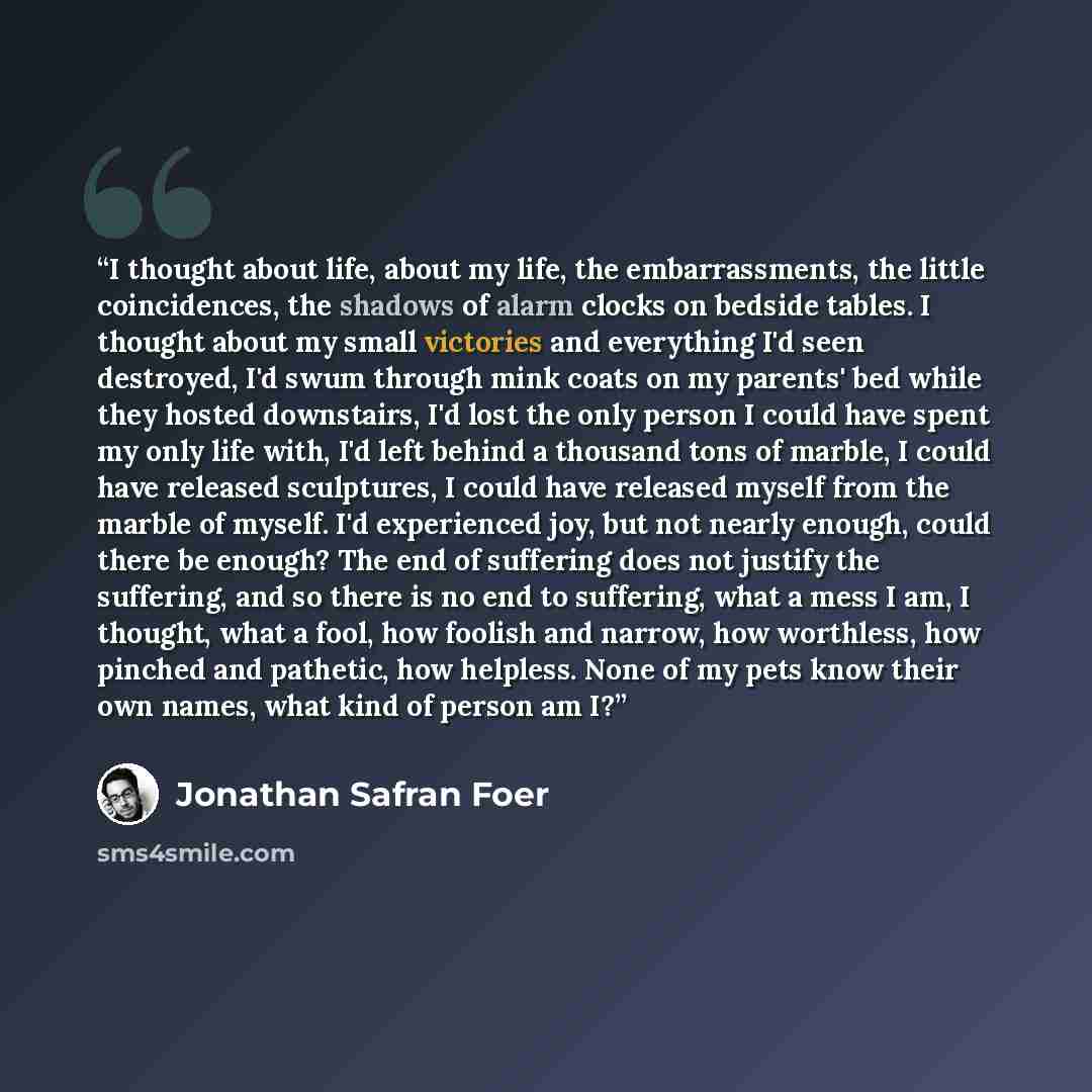 “I thought about life, about my life, the embarrassments, the little coincidences, the shadows of alarm clocks on bedside tables. I thought about my small victories and everything I'd seen destroyed, I'd swum through mink coats on my parents' bed while they hosted downstairs, I'd lost the only…” quote by jonathan safran foer