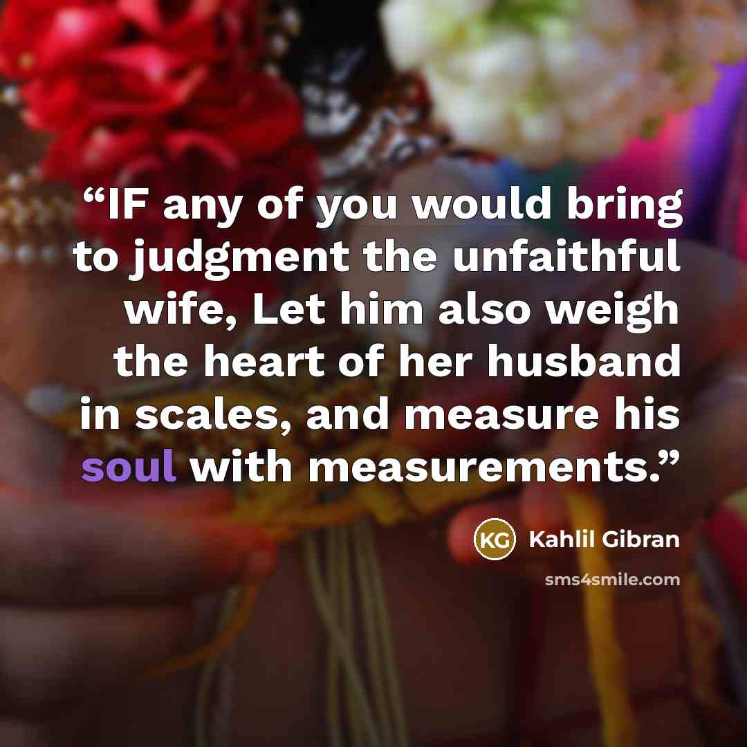 “IF any of you would bring to judgment the unfaithful wife, Let him also weigh the heart of her husband in scales, and measure his soul with measurements.” quote by Kahlil Gibran