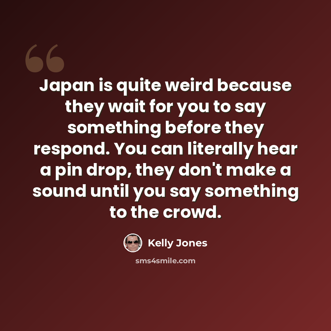 “Japan is quite weird because they wait for you to say something before they respond. You can literally hear a pin drop, they don't make a sound until you say something to the crowd.” quote by Kelly Jones