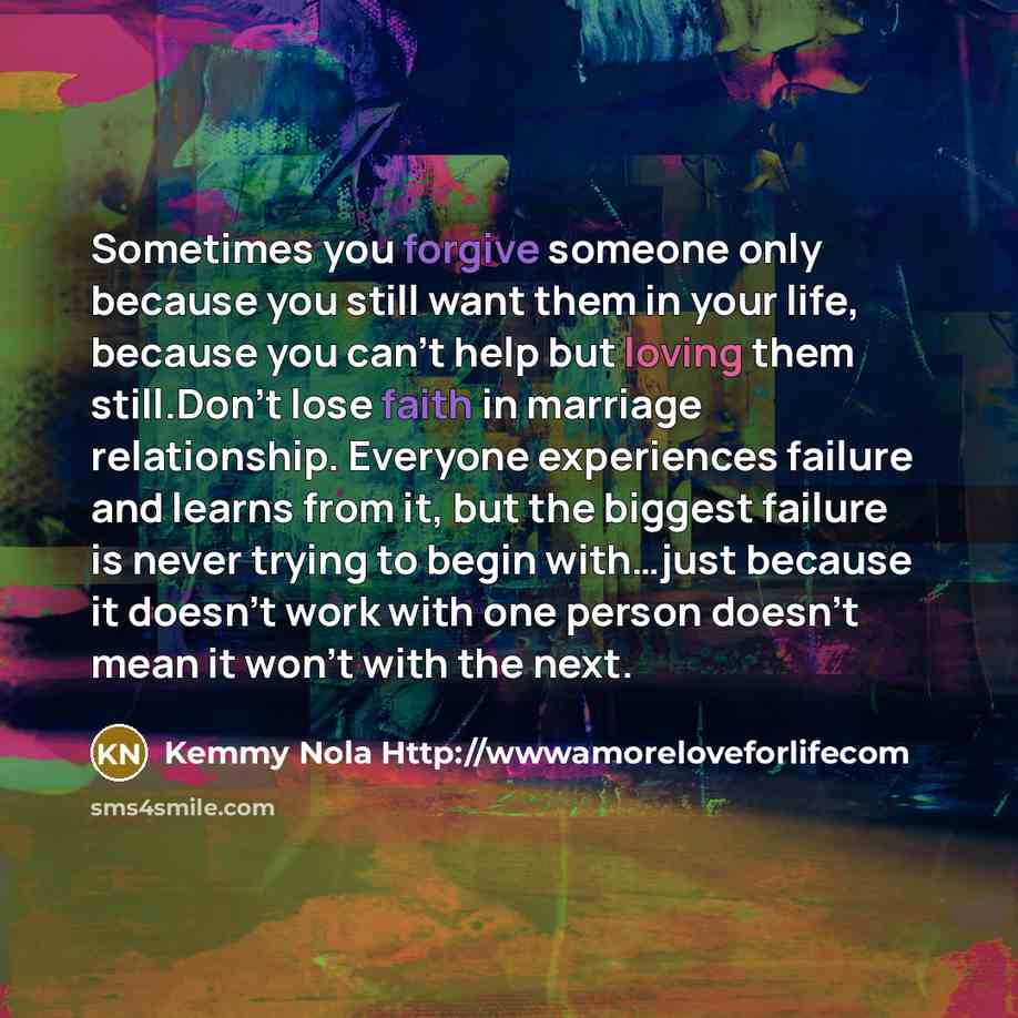 “Sometimes you forgive someone only because you still want them in your life, because you can't help but loving them still.Don't lose faith in marriage relationship. Everyone experiences failure and learns from it, but the biggest failure is never trying to begin with…just because it doesn't work…” quote by Kemmy Nola Http://wwwamoreloveforlifecom