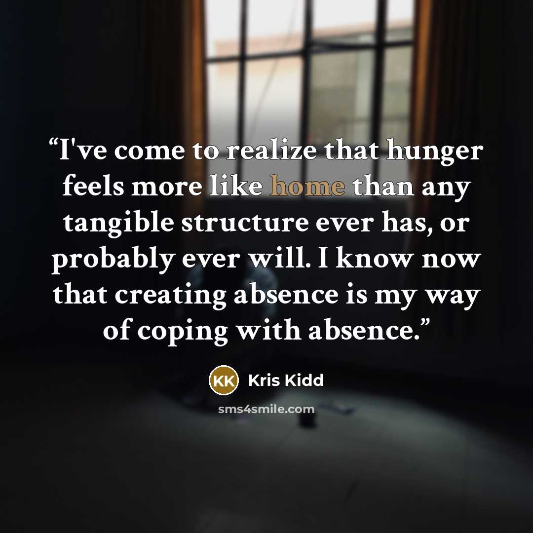 “I've come to realize that hunger feels more like home than any tangible structure ever has, or probably ever will. I know now that creating absence is my way of coping with absence.” quote by Kris Kidd