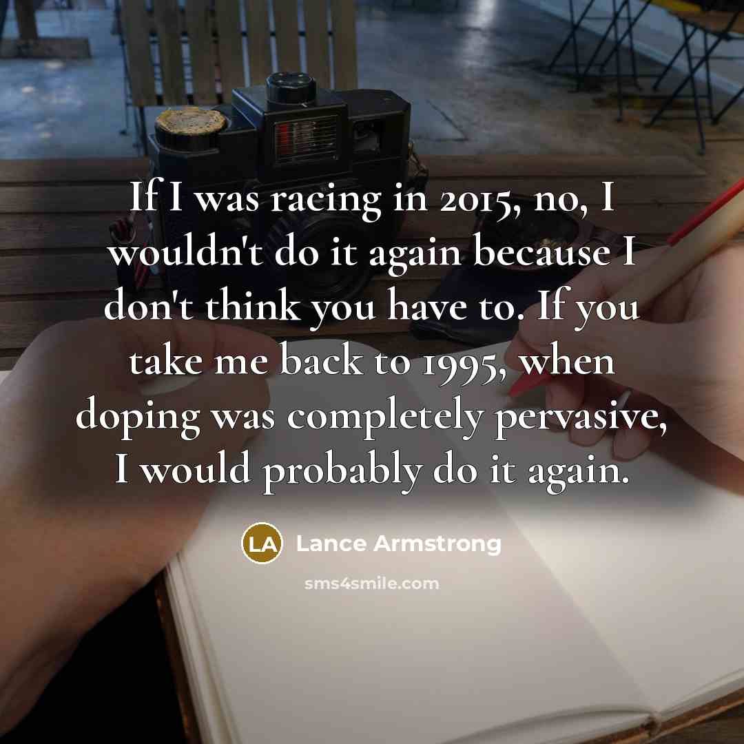“If I was racing in 2015, no, I wouldn't do it again because I don't think you have to. If you take me back to 1995, when doping was completely pervasive, I would probably do it again.” quote by Lance Armstrong