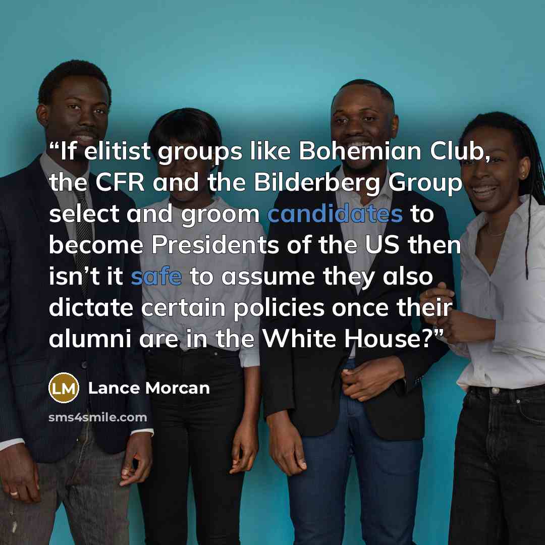 “If elitist groups like Bohemian Club, the CFR and the Bilderberg Group select and groom candidates to become Presidents of the US then isn’t it safe to assume they also dictate certain policies once their alumni are in the White House?” quote by Lance Morcan