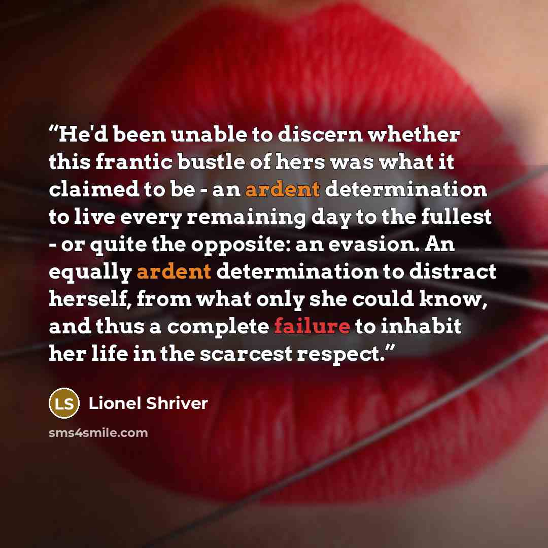 “He'd been unable to discern whether this frantic bustle of hers was what it claimed to be - an ardent determination to live every remaining day to the fullest - or quite the opposite: an evasion. An equally ardent determination to distract herself, from what only she could know, and thus a…” quote by Lionel Shriver