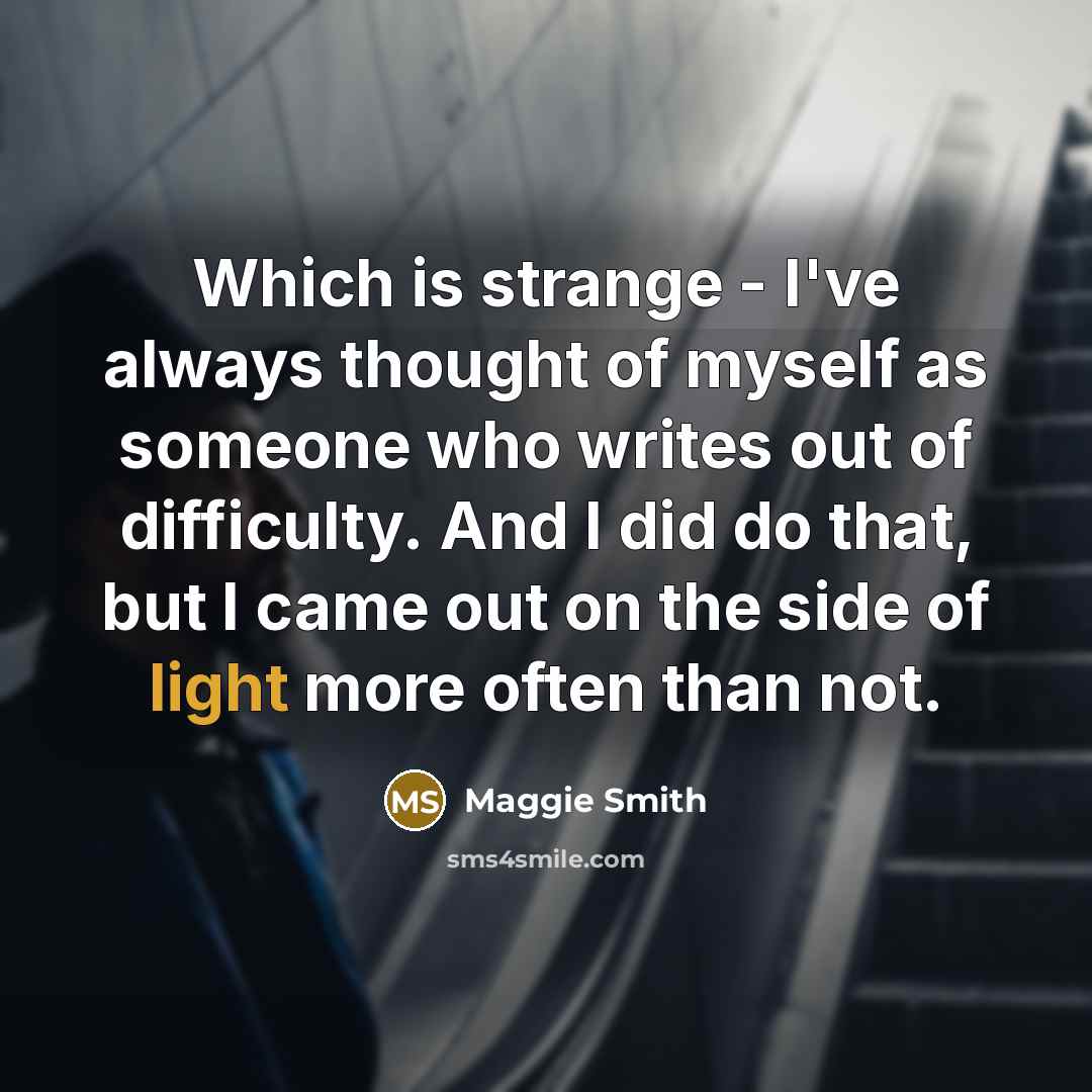 “Which is strange - I've always thought of myself as someone who writes out of difficulty. And I did do that, but I came out on the side of light more often than not.” quote by Maggie Smith
