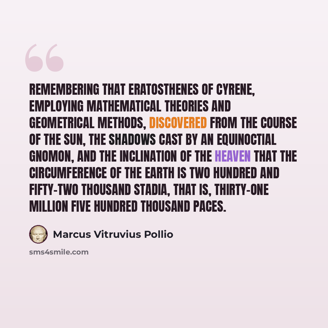 “Remembering that Eratosthenes of Cyrene, employing mathematical theories and geometrical methods, discovered from the course of the sun, the shadows cast by an equinoctial gnomon, and the inclination of the heaven that the circumference of the earth is two hundred and fifty-two thousand stadia…” quote by Marcus Vitruvius Pollio