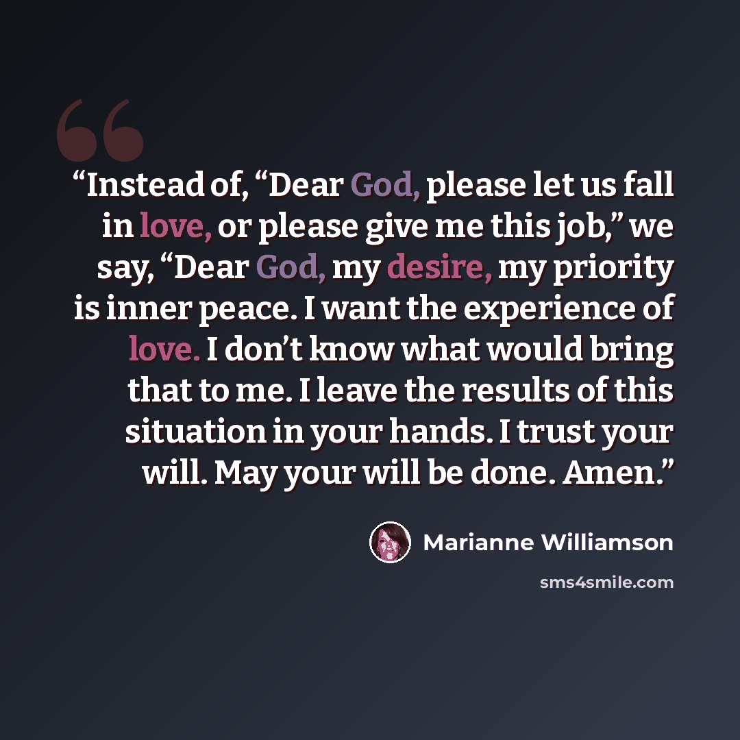 “Instead of, “Dear God, please let us fall in love, or please give me this job,” we say, “Dear God, my desire, my priority is inner peace. I want the experience of love. I don’t know what would bring that to me. I leave the results of this situation in your hands. I trust your will. May your will…” quote by Marianne Williamson