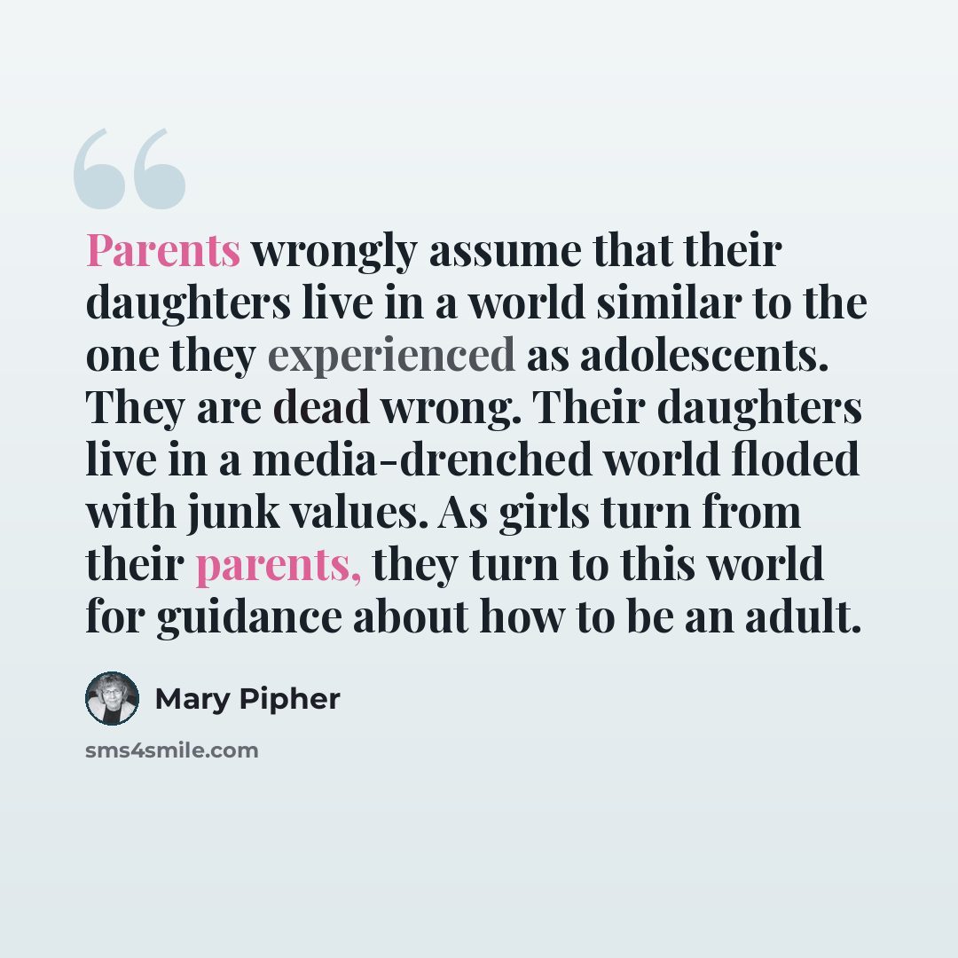 “Parents wrongly assume that their daughters live in a world similar to the one they experienced as adolescents. They are dead wrong. Their daughters live in a media-drenched world floded with junk values. As girls turn from their parents, they turn to this world for guidance about how to be an…” quote by Mary Pipher