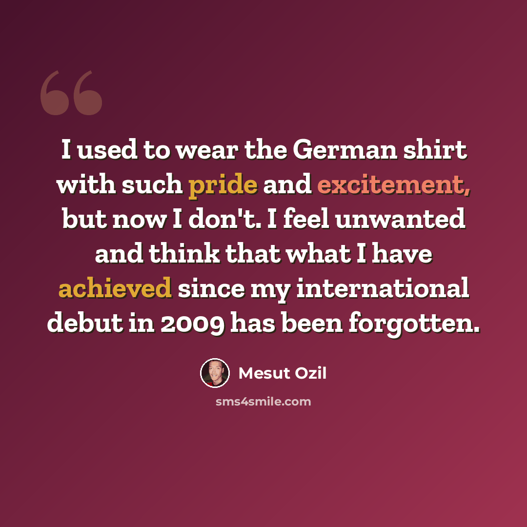 “I used to wear the German shirt with such pride and excitement, but now I don't. I feel unwanted and think that what I have achieved since my international debut in 2009 has been forgotten.” quote by Mesut Ozil