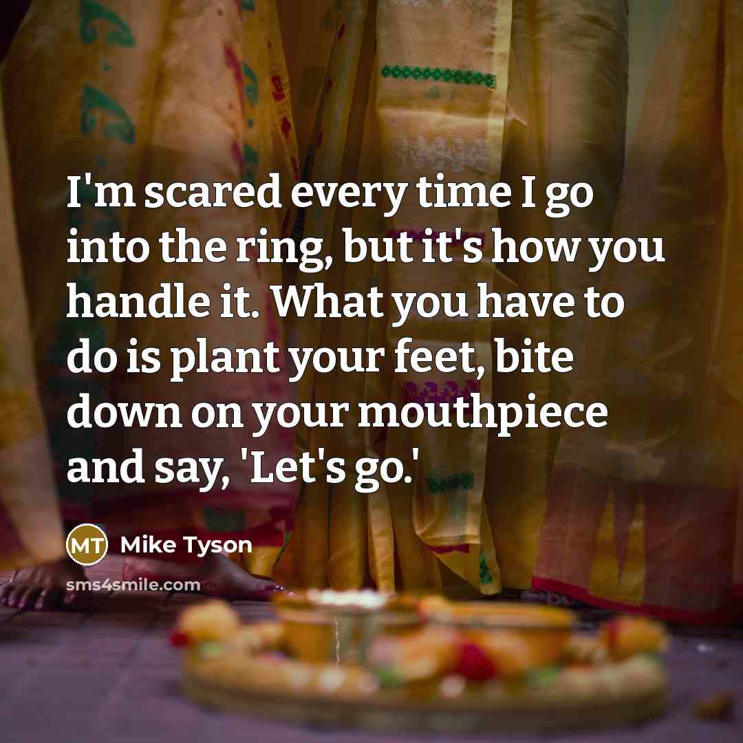 “I'm scared every time I go into the ring, but it's how you handle it. What you have to do is plant your feet, bite down on your mouthpiece and say, 'Let's go.'” quote by Mike Tyson