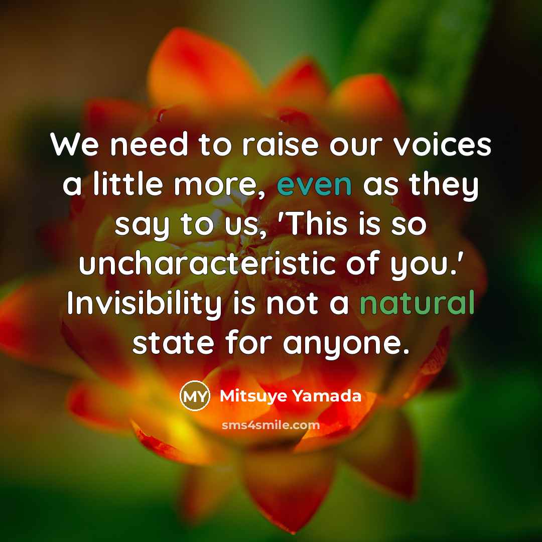 “We need to raise our voices a little more, even as they say to us, 'This is so uncharacteristic of you.' Invisibility is not a natural state for anyone.” quote by Mitsuye Yamada