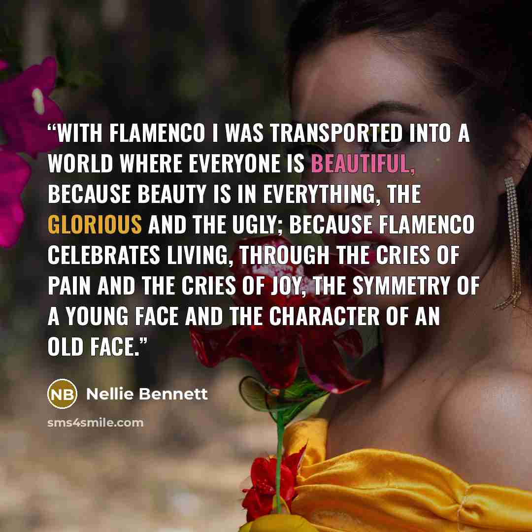 “With flamenco I was transported into a world where everyone is beautiful, because beauty is in everything, the glorious and the ugly; because flamenco celebrates living, through the cries of pain and the cries of joy, the symmetry of a young face and the character of an old face.” quote by Nellie Bennett