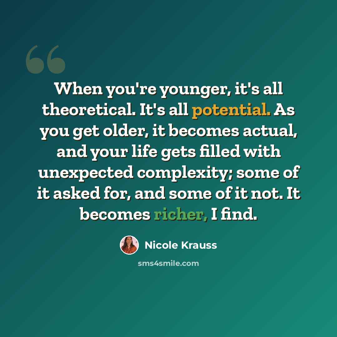 “When you're younger, it's all theoretical. It's all potential. As you get older, it becomes actual, and your life gets filled with unexpected complexity; some of it asked for, and some of it not. It becomes richer, I find.” quote by Nicole Krauss