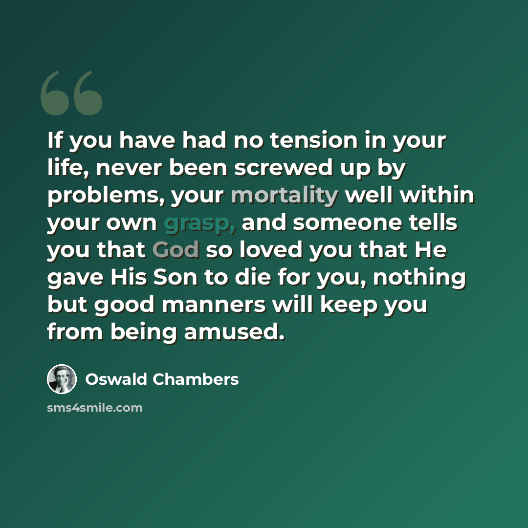 “If you have had no tension in your life, never been screwed up by problems, your mortality well within your own grasp, and someone tells you that God so loved you that He gave His Son to die for you, nothing but good manners will keep you from being amused.” quote by Oswald Chambers