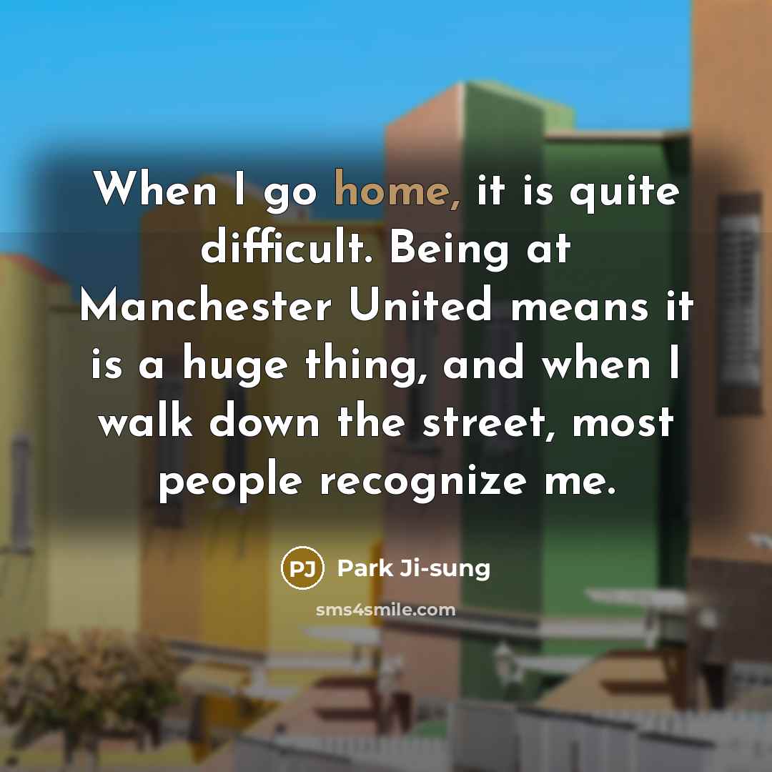 “When I go home, it is quite difficult. Being at Manchester United means it is a huge thing, and when I walk down the street, most people recognize me.” quote by Park Ji-sung