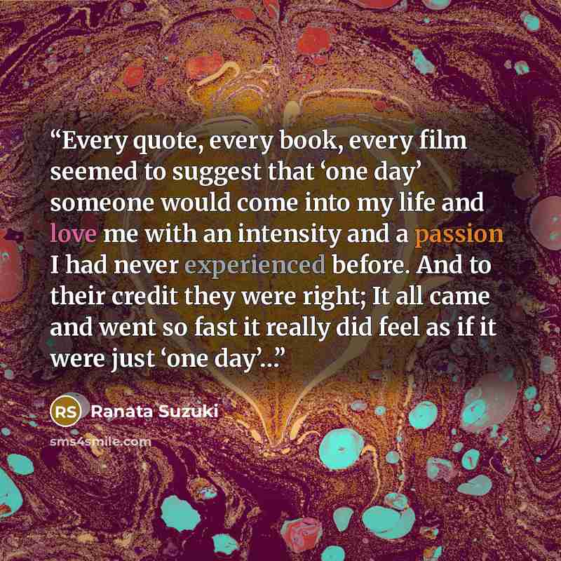“Every quote, every book, every film seemed to suggest that ‘one day’ someone would come into my life and love me with an intensity and a passion I had never experienced before. And to their credit they were right; It all came and went so fast it really did feel as if it were just ‘one day’…” quote by Ranata Suzuki