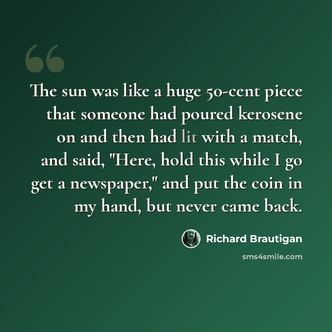 “The sun was like a huge 50-cent piece that someone had poured kerosene on and then had lit with a match, and said, "Here, hold this while I go get a newspaper," and put the coin in my hand, but never came back.” quote by Richard Brautigan
