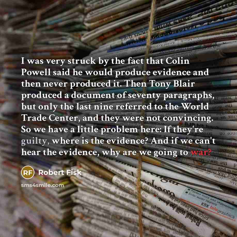 “I was very struck by the fact that Colin Powell said he would produce evidence and then never produced it. Then Tony Blair produced a document of seventy paragraphs, but only the last nine referred to the World Trade Center, and they were not convincing. So we have a little problem here: If…” quote by Robert Fisk