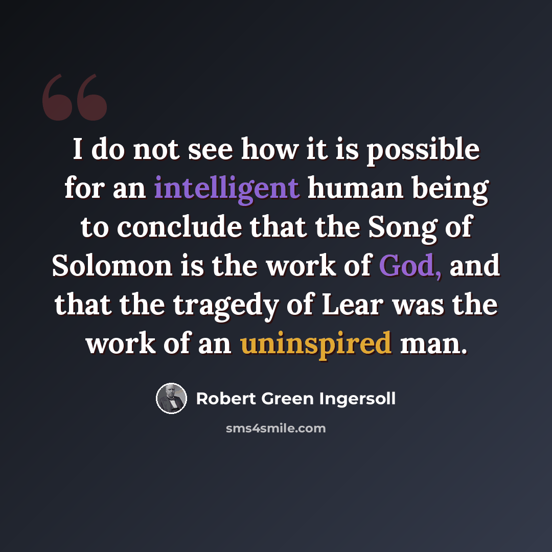 “I do not see how it is possible for an intelligent human being to conclude that the Song of Solomon is the work of God, and that the tragedy of Lear was the work of an uninspired man.” quote by Robert Green Ingersoll