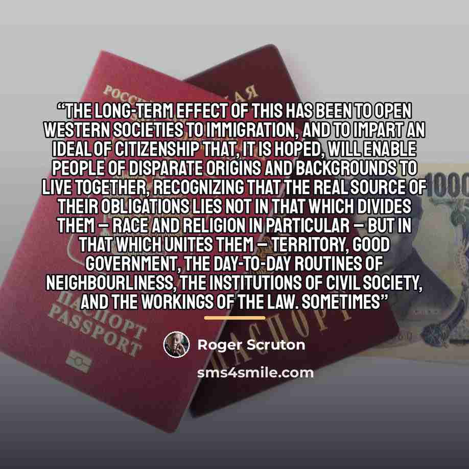 “The long-term effect of this has been to open Western societies to immigration, and to impart an ideal of citizenship that, it is hoped, will enable people of disparate origins and backgrounds to live together, recognizing that the real source of their obligations lies not in that which divides…” quote by Roger Scruton