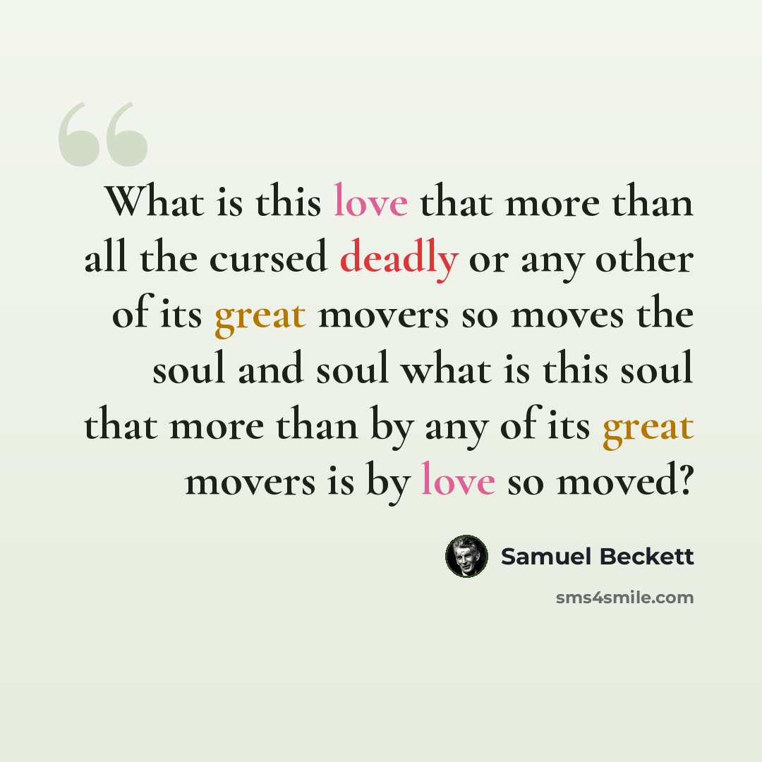 “What is this love that more than all the cursed deadly or any other of its great movers so moves the soul and soul what is this soul that more than by any of its great movers is by love so moved?” quote by Samuel Beckett