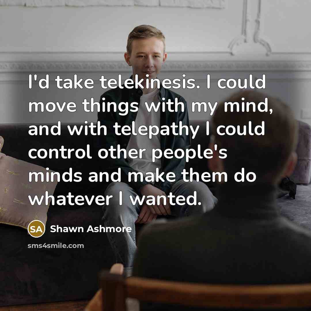 “I'd take telekinesis. I could move things with my mind, and with telepathy I could control other people's minds and make them do whatever I wanted.” quote by Shawn Ashmore
