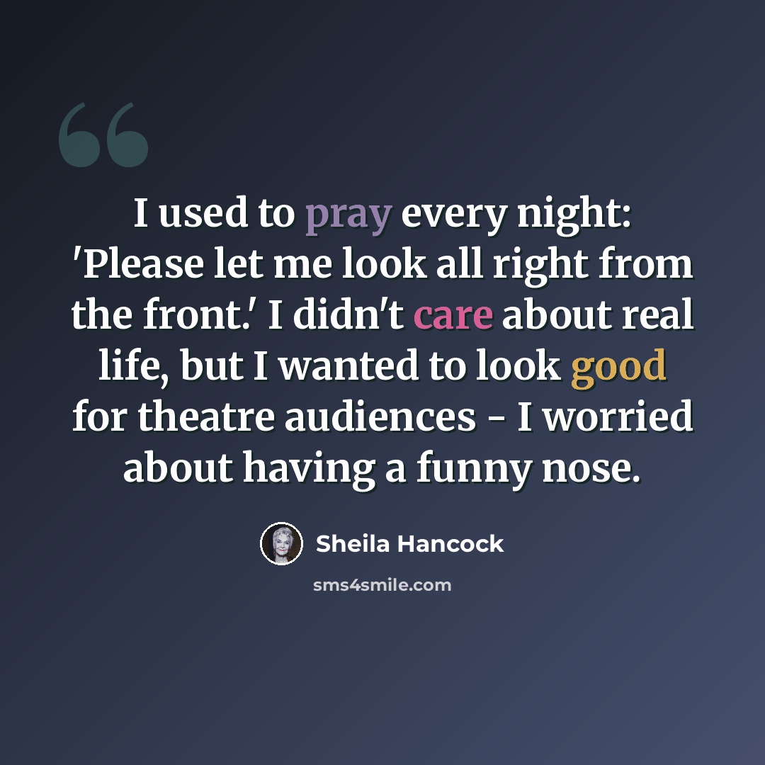 “I used to pray every night: 'Please let me look all right from the front.' I didn't care about real life, but I wanted to look good for theatre audiences - I worried about having a funny nose.” quote by Sheila Hancock
