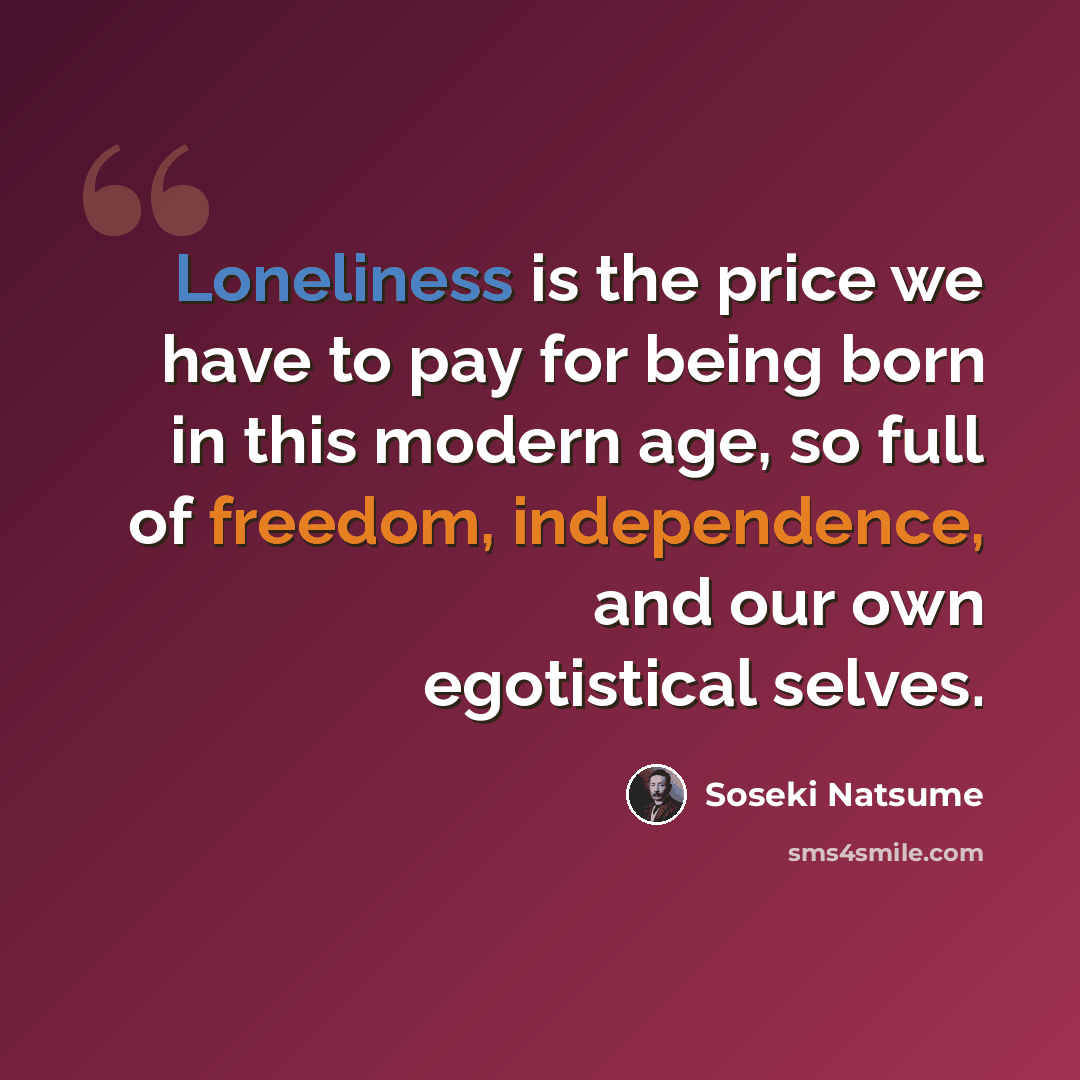 “Loneliness is the price we have to pay for being born in this modern age, so full of freedom, independence, and our own egotistical selves.” quote by Soseki Natsume