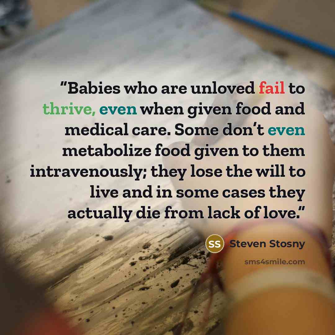 “Babies who are unloved fail to thrive, even when given food and medical care. Some don’t even metabolize food given to them intravenously; they lose the will to live and in some cases they actually die from lack of love.” quote by Steven Stosny