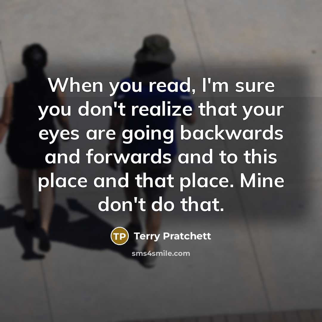 “When you read, I'm sure you don't realize that your eyes are going backwards and forwards and to this place and that place. Mine don't do that.” quote by Terry Pratchett