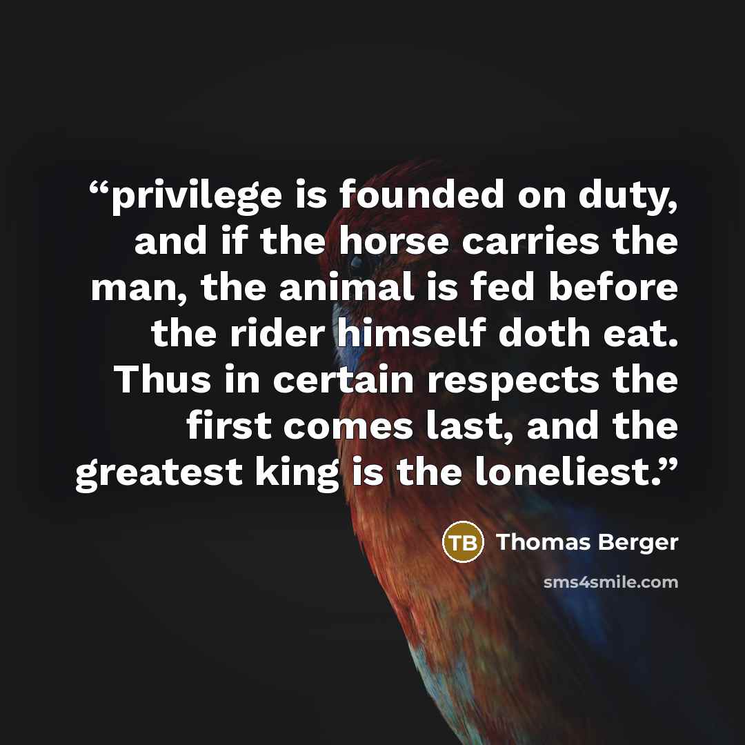 “privilege is founded on duty, and if the horse carries the man, the animal is fed before the rider himself doth eat. Thus in certain respects the first comes last, and the greatest king is the loneliest.” quote by Thomas Berger