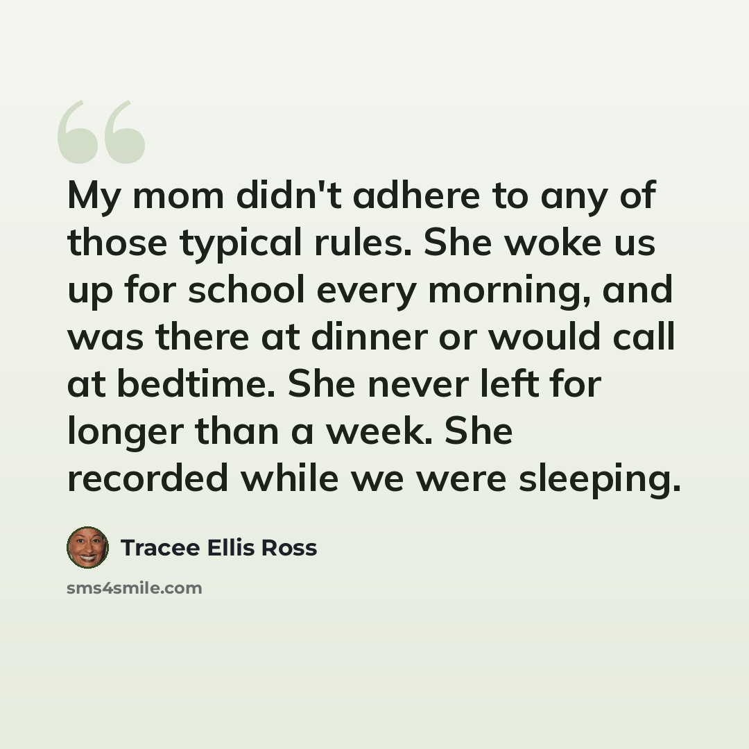 “My mom didn't adhere to any of those typical rules. She woke us up for school every morning, and was there at dinner or would call at bedtime. She never left for longer than a week. She recorded while we were sleeping.” quote by Tracee Ellis Ross