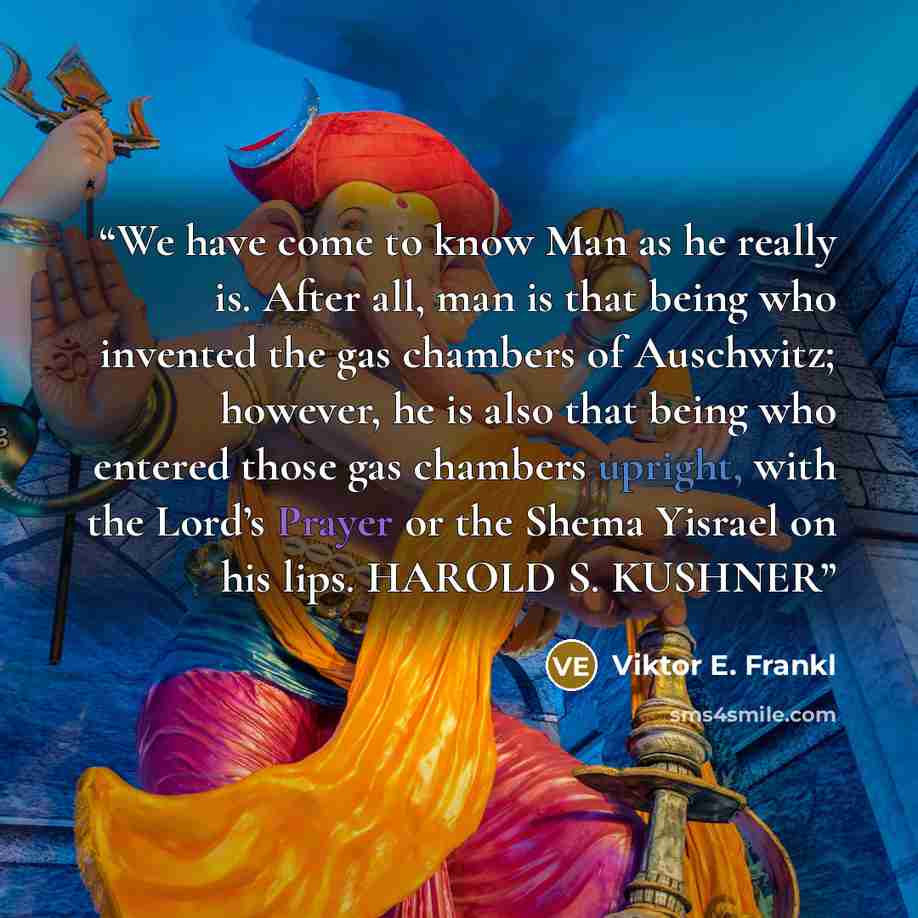 “We have come to know Man as he really is. After all, man is that being who invented the gas chambers of Auschwitz; however, he is also that being who entered those gas chambers upright, with the Lord’s Prayer or the Shema Yisrael on his lips. HAROLD S. KUSHNER” quote by Viktor E. Frankl