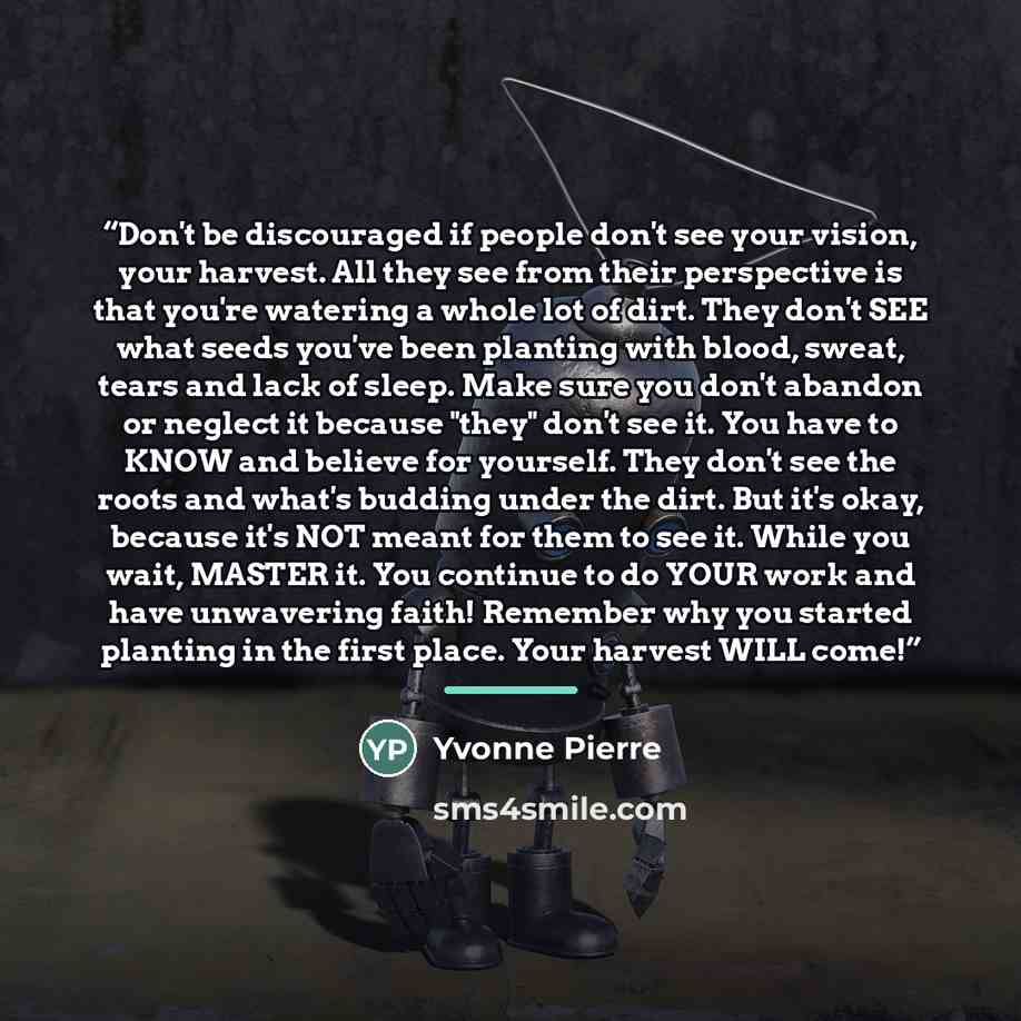 “Don't be discouraged if people don't see your vision, your harvest. All they see from their perspective is that you're watering a whole lot of dirt. They don't SEE what seeds you've been planting with blood, sweat, tears and lack of sleep. Make sure you don't abandon or neglect it because "they"…” quote by Yvonne Pierre