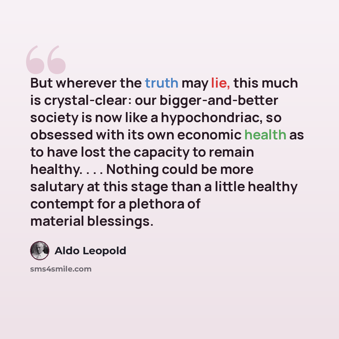 “But wherever the truth may lie, this much is crystal-clear: our bigger-and-better society is now like a hypochondriac, so obsessed with its own economic health as to have lost the capacity to remain healthy. . . . Nothing could be more salutary at this stage than a little healthy contempt for a…” quote by Aldo Leopold