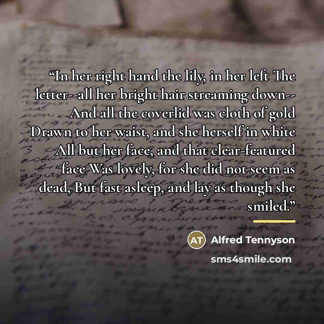“In her right hand the lily, in her left The letter--all her bright hair streaming down-- And all the coverlid was cloth of gold Drawn to her waist, and she herself in white All but her face, and that clear-featured face Was lovely, for she did not seem as dead, But fast asleep, and lay as though…” quote by Alfred Tennyson