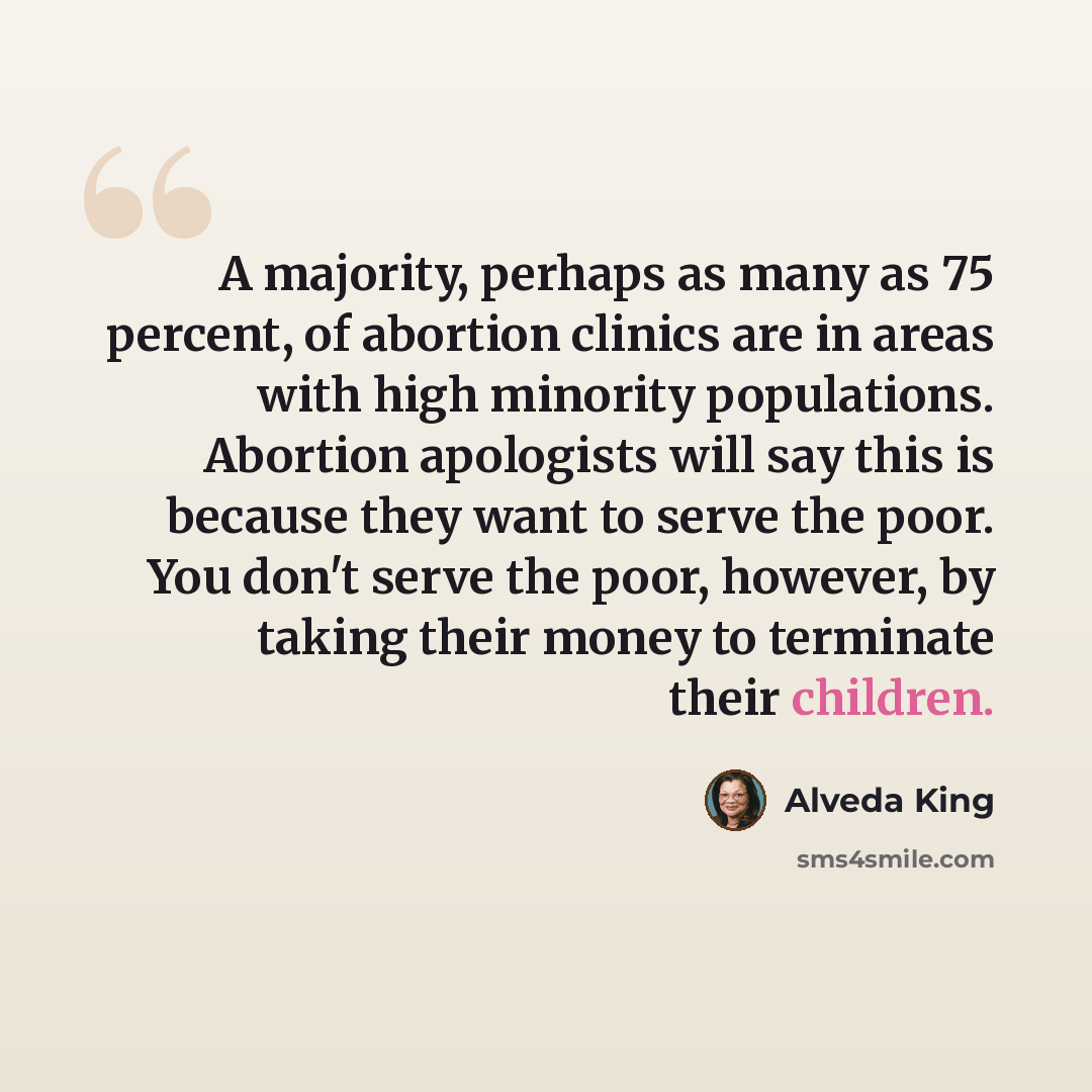 “A majority, perhaps as many as 75 percent, of abortion clinics are in areas with high minority populations. Abortion apologists will say this is because they want to serve the poor. You don't serve the poor, however, by taking their money to terminate their children.” quote by Alveda King