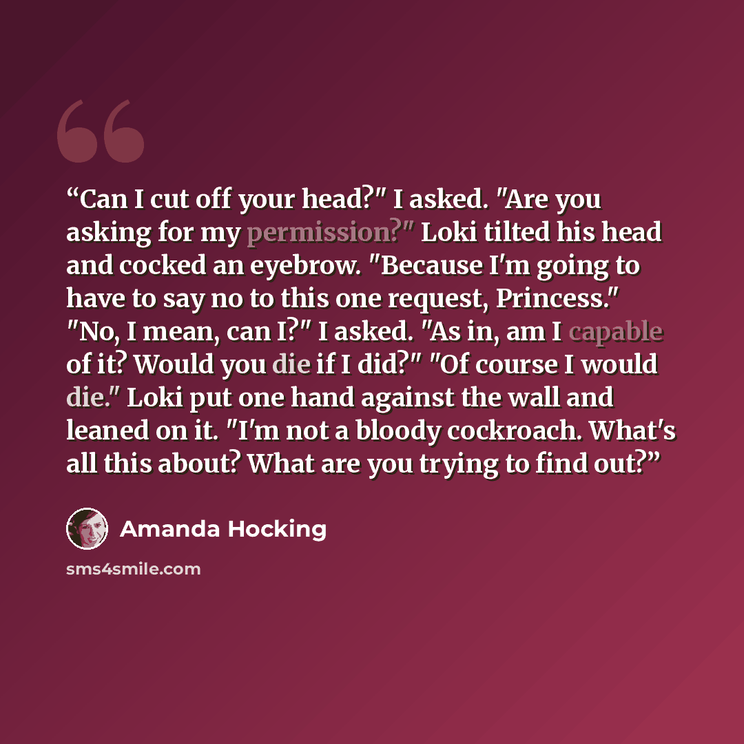 “Can I cut off your head?" I asked. "Are you asking for my permission?" Loki tilted his head and cocked an eyebrow. "Because I'm going to have to say no to this one request, Princess." "No, I mean, can I?" I asked. "As in, am I capable of it? Would you die if I did?" "Of course I would die." Loki…” quote by Amanda Hocking