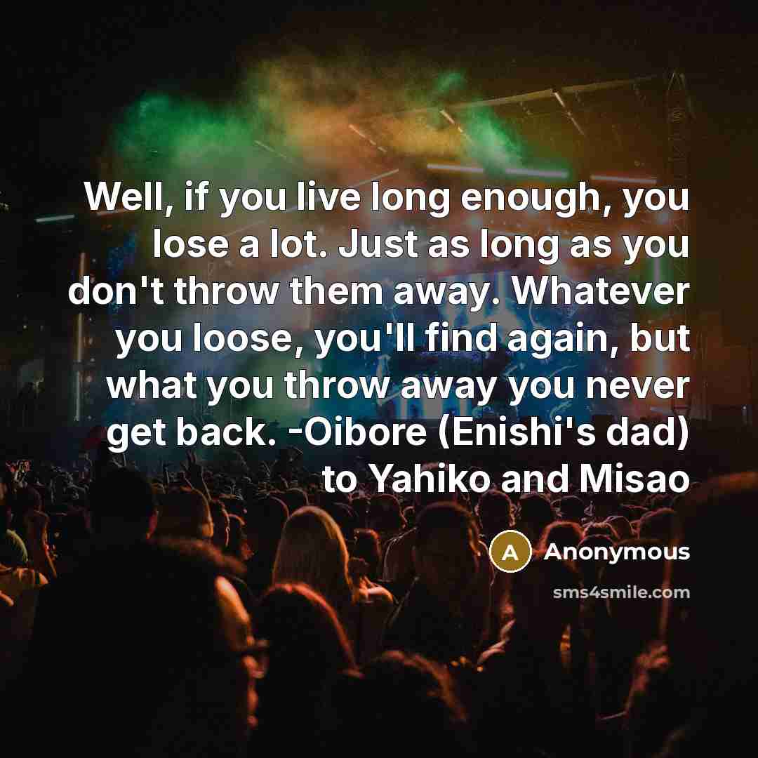 “Well, if you live long enough, you lose a lot. Just as long as you don't throw them away. Whatever you loose, you'll find again, but what you throw away you never get back. -Oibore (Enishi's dad) to Yahiko and Misao” quote by Anonymous