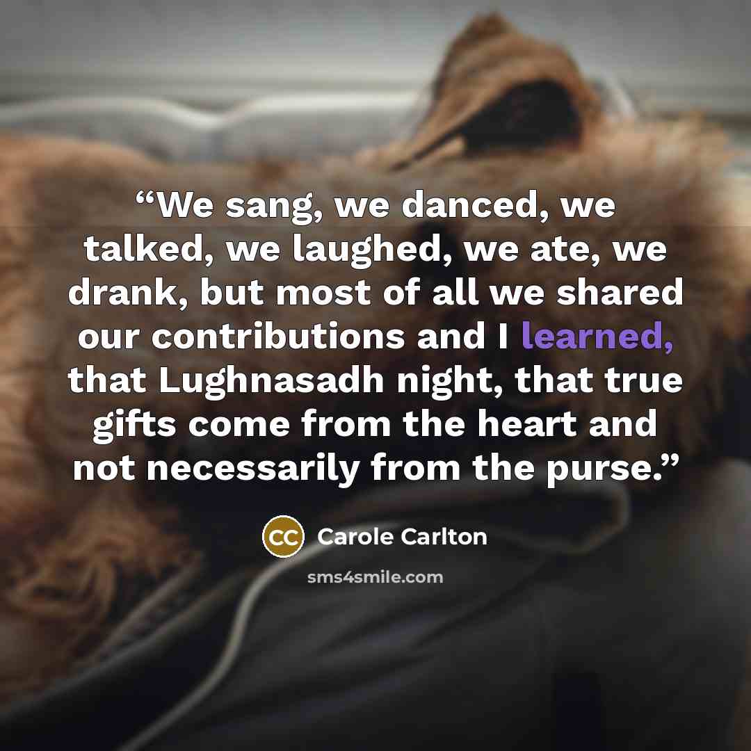 “We sang, we danced, we talked, we laughed, we ate, we drank, but most of all we shared our contributions and I learned, that Lughnasadh night, that true gifts come from the heart and not necessarily from the purse.” quote by Carole Carlton