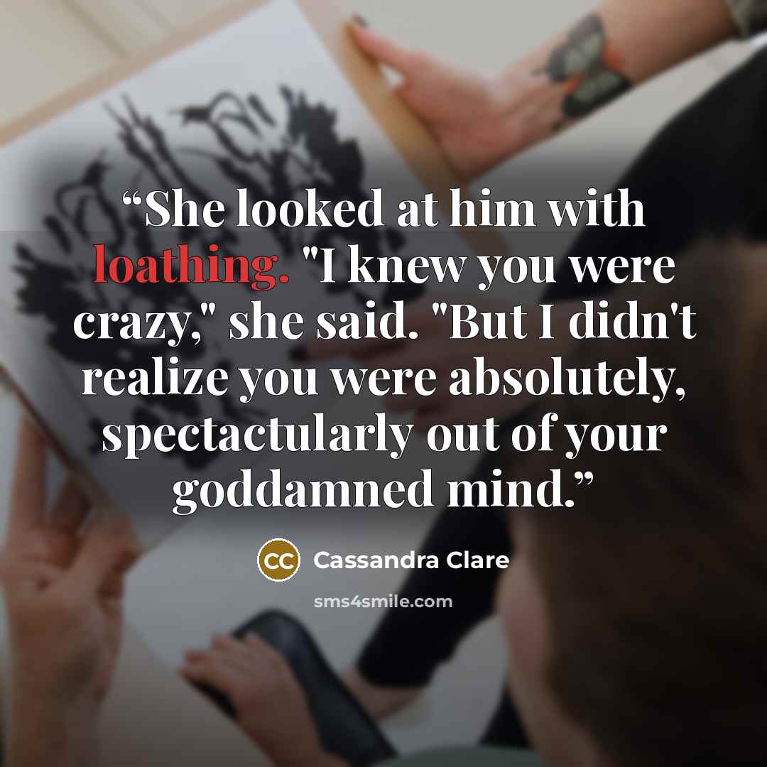“She looked at him with loathing. "I knew you were crazy," she said. "But I didn't realize you were absolutely, spectactularly out of your goddamned mind.” quote by Cassandra Clare