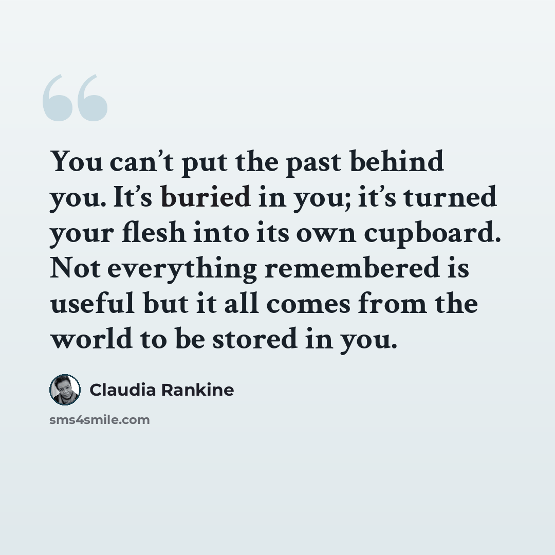 “You can’t put the past behind you. It’s buried in you; it’s turned your flesh into its own cupboard. Not everything remembered is useful but it all comes from the world to be stored in you.” quote by Claudia Rankine