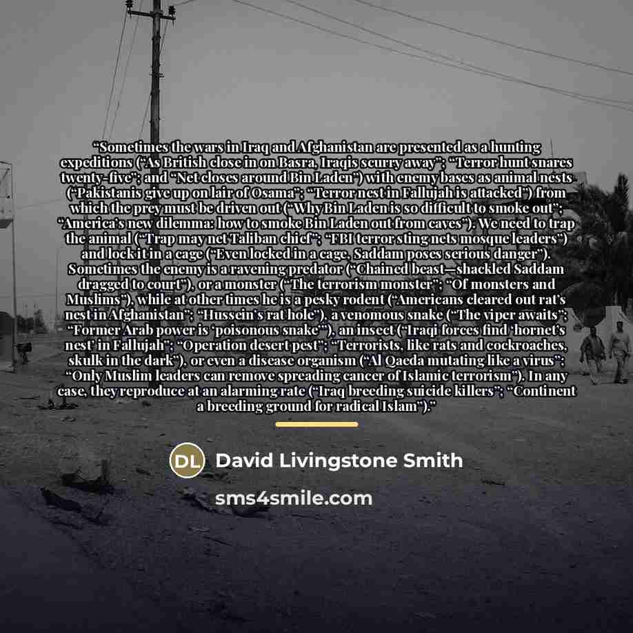 “Sometimes the wars in Iraq and Afghanistan are presented as a hunting expeditions (“As British close in on Basra, Iraqis scurry away”; “Terror hunt snares twenty-five”; and “Net closes around Bin Laden”) with enemy bases as animal nests (“Pakistanis give up on lair of Osama”; “Terror nest in…” quote by David Livingstone Smith