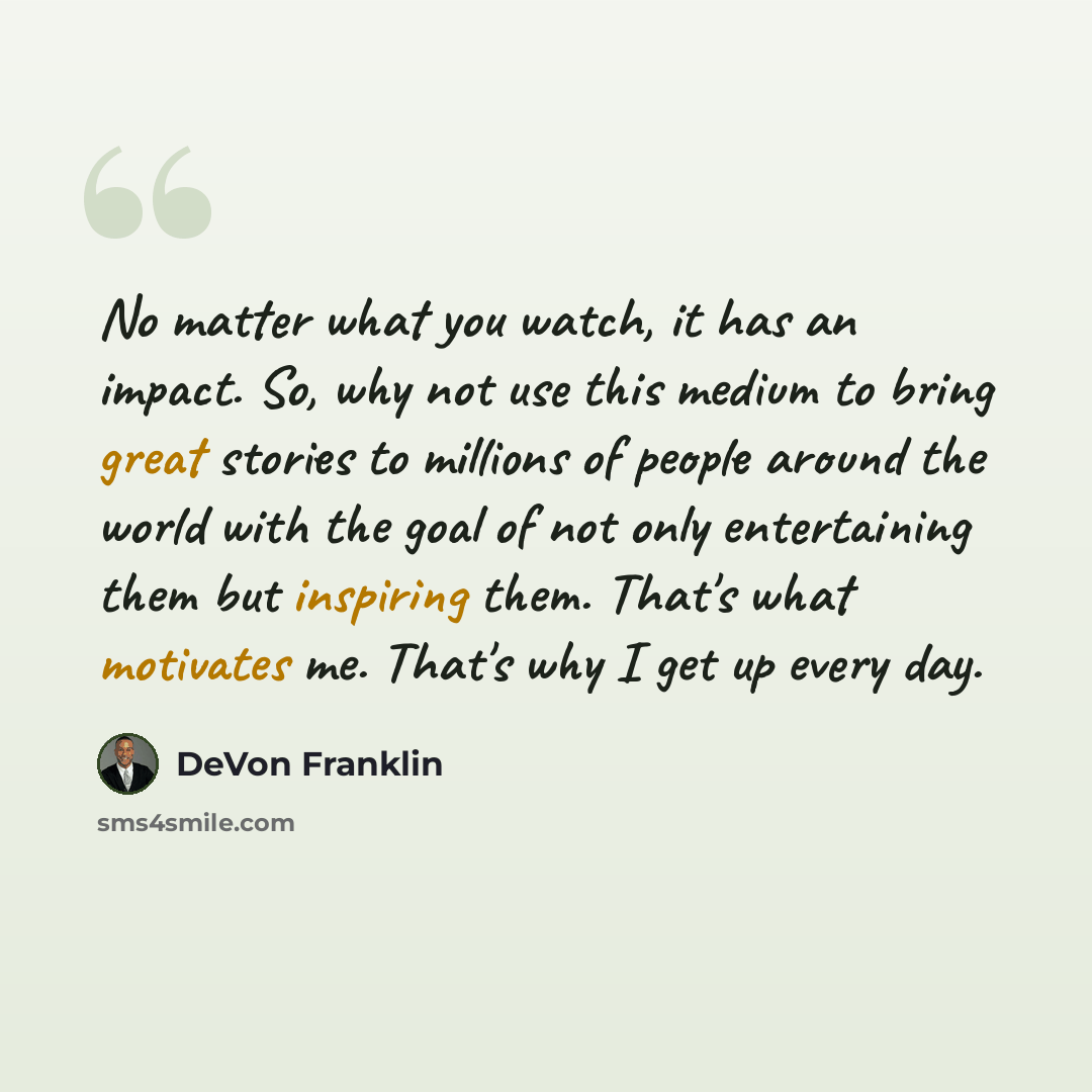 “No matter what you watch, it has an impact. So, why not use this medium to bring great stories to millions of people around the world with the goal of not only entertaining them but inspiring them. That's what motivates me. That's why I get up every day.” quote by DeVon Franklin