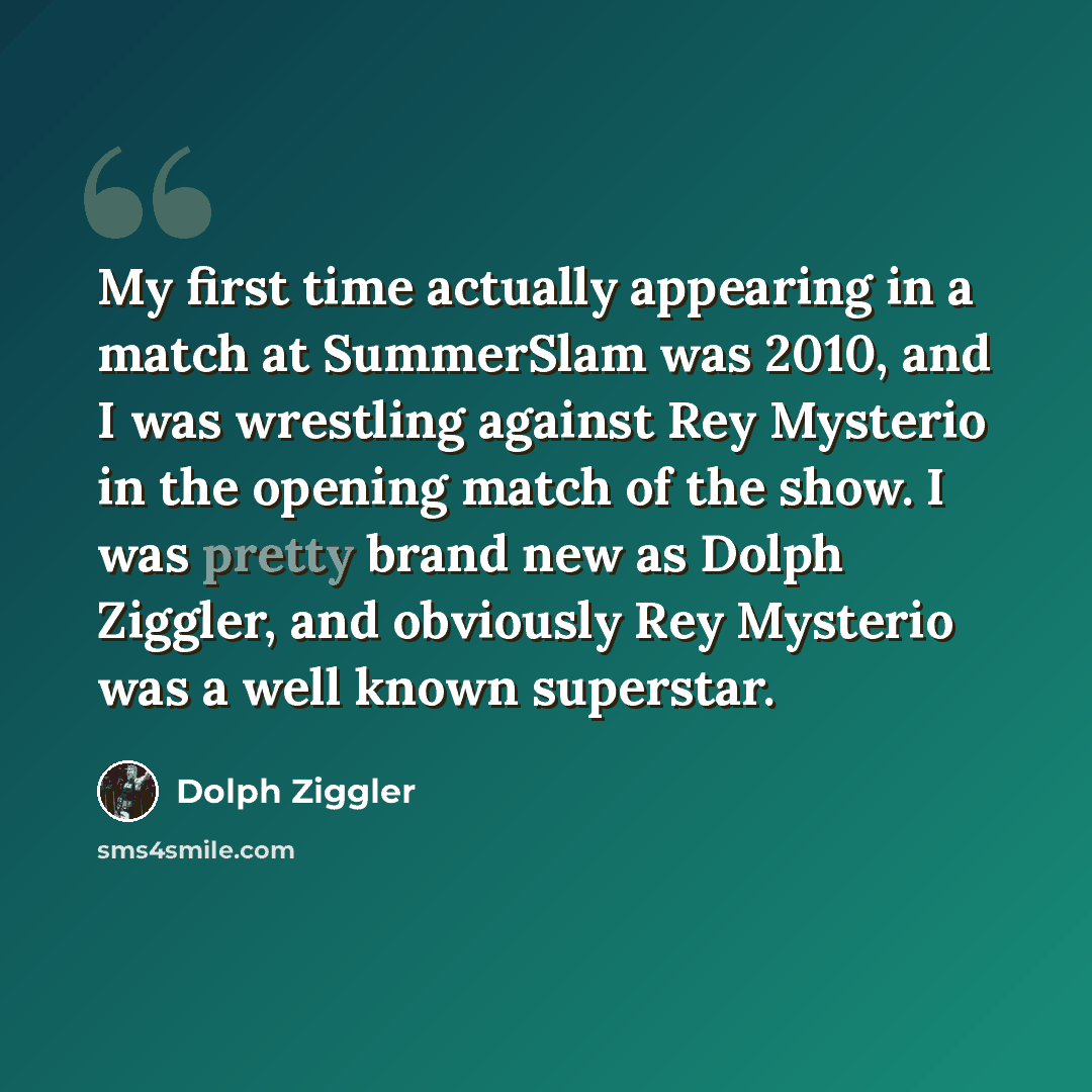 “My first time actually appearing in a match at SummerSlam was 2010, and I was wrestling against Rey Mysterio in the opening match of the show. I was pretty brand new as Dolph Ziggler, and obviously Rey Mysterio was a well known superstar.” quote by Dolph Ziggler